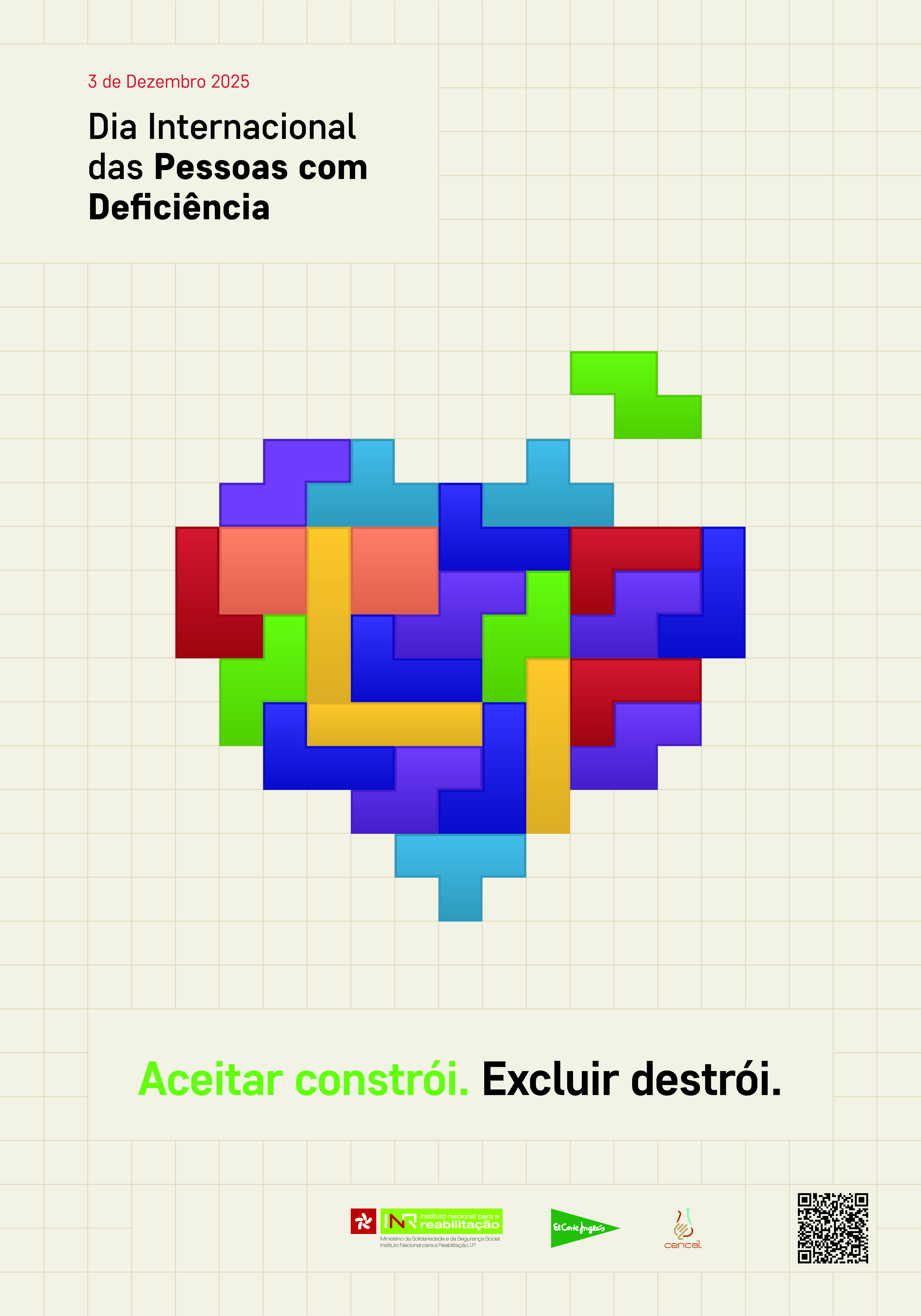 O fundo é bege com uma grelha de linhas finas formando quadrados. No canto superior esquerdo, está o texto: “3 de Dezembro 2025” em vermelho e, abaixo, “Dia Internacional das Pessoas com Deficiência” em preto. Ao centro, há uma composição gráfica em forma de coração, construída com peças coloridas semelhantes a blocos de Tetris. As cores das peças incluem roxo, azul, verde, vermelho, amarelo e laranja, encaixadas de forma irregular. Uma peça verde está parcialmente fora do coração, no canto superior direito. Na parte inferior, aparece a frase: “Aceitar constrói. Excluir destrói.” A expressão “Aceitar constrói” está em verde e “Excluir destrói” em preto. Na base do cartaz, existem três elementos: • À esquerda, o logótipo do INR (Instituto Nacional para a Reabilitação). • Ao centro, o logótipo do Corte Inglés. • À direita, o logótipo do Cencal e um código QR 