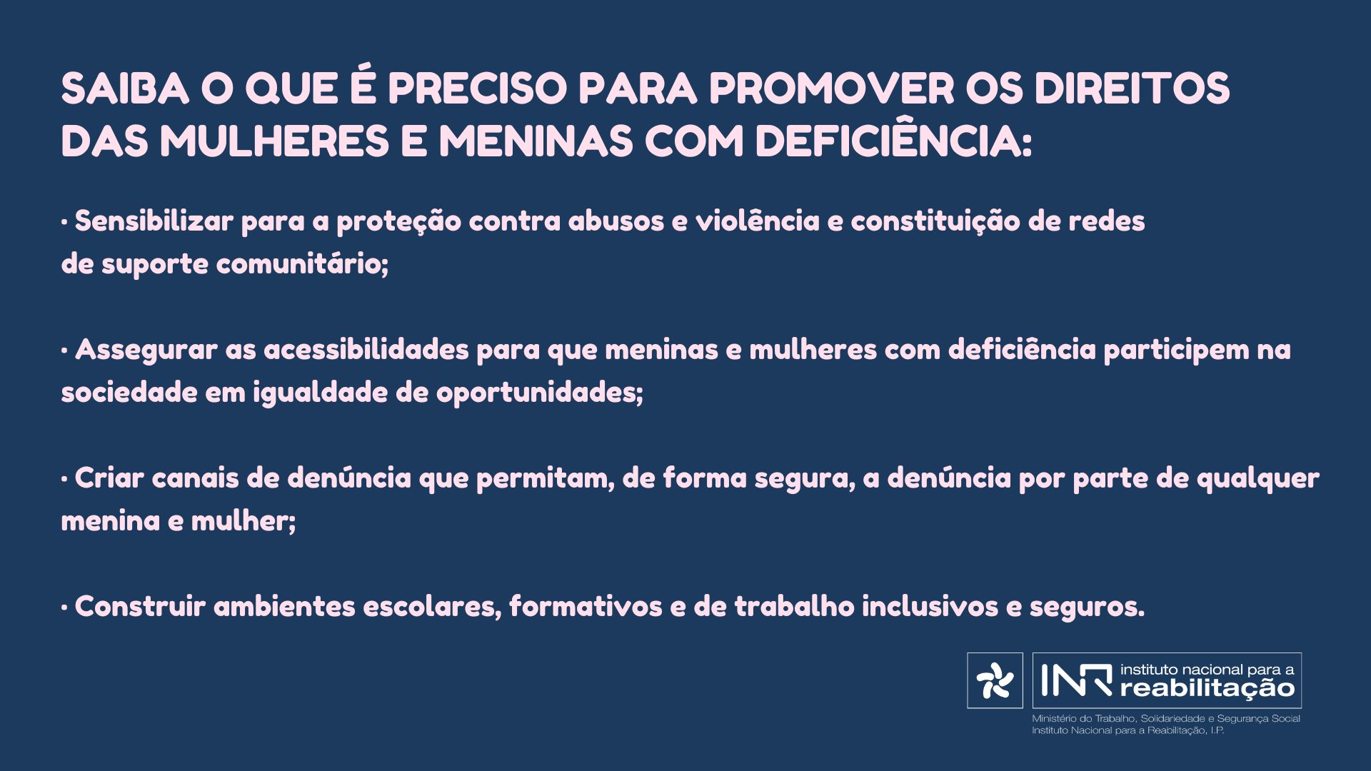 Saiba o que é preciso para Promover os Direitos das Mulheres e Meninas com deficiência: • Sensibilizar para a proteção contra abusos e violência e constituição de redes de suporte comunitário; • Assegurar as acessibilidades para que Meninas e Mulheres com deficiência participem na sociedade em igualdade de oportunidades; • Criar canais de denúncia que permitam, de forma segura, a denúncia por parte de qualquer Menina e Mulher; • Construir ambientes escolares, formativos e de trabalho inclusivos e seguros.