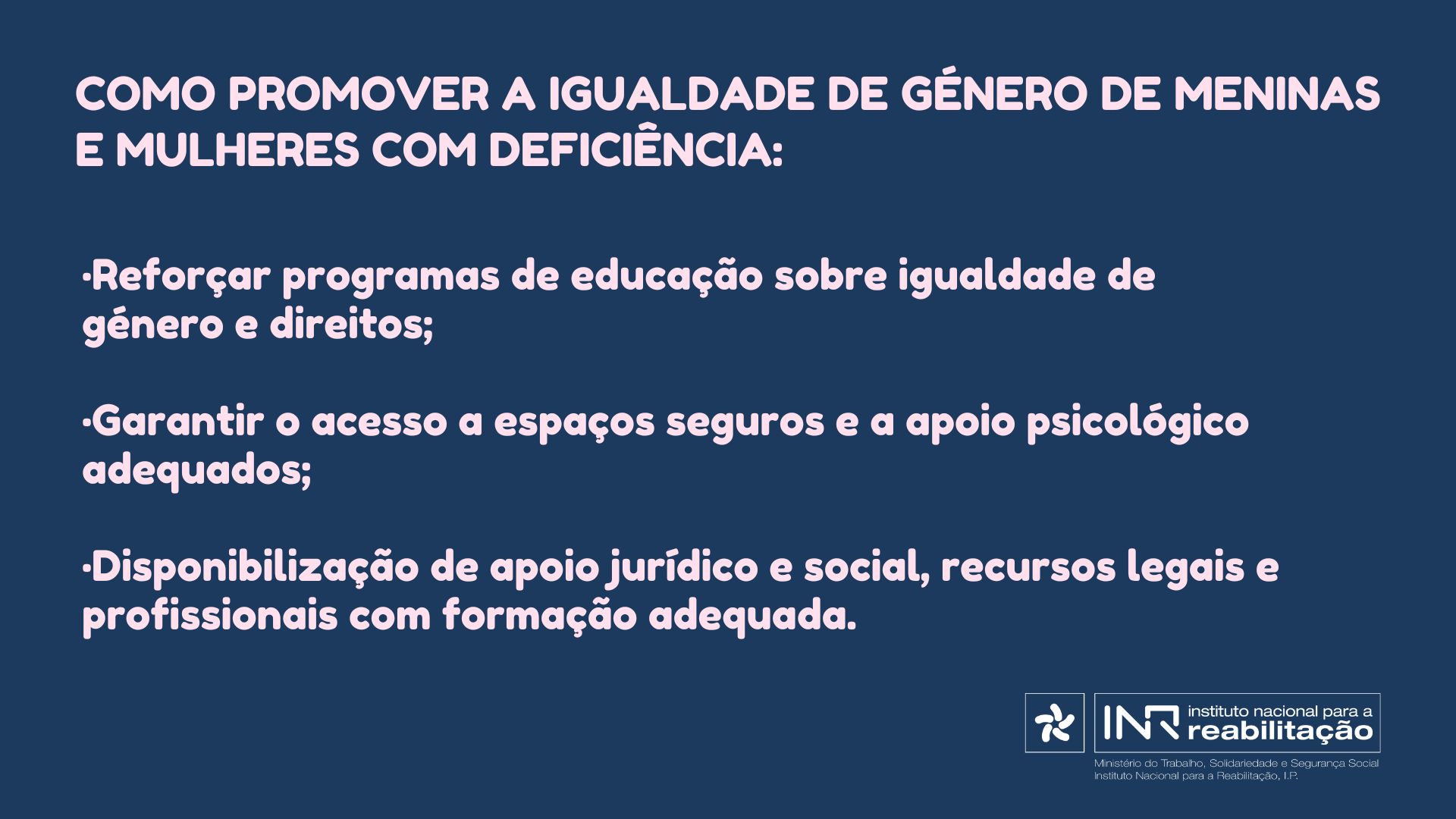 Como promover a igualdade de género de meninas e mulheres com deficiência: • Reforçar programas de educação sobre igualdade de género e direitos; • Garantir o acesso a espaços seguros e a apoio psicológico adequados; • Disponibilização de apoio jurídico e social, recursos legais e profissionais com formação adequada.