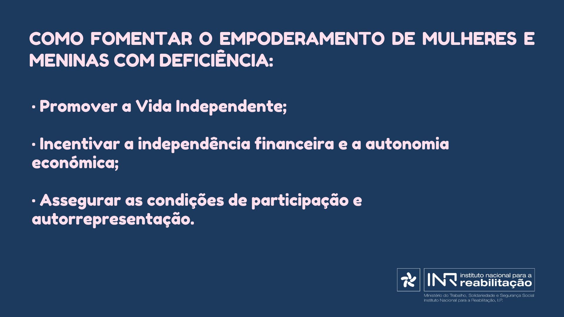 Fomentar o empoderamento de Mulheres e Meninas com deficiência: • Promover a Vida Independente; • Incentivar a independência financeira e a autonomia económica; • Assegurar as condições de participação e autorrepresentação