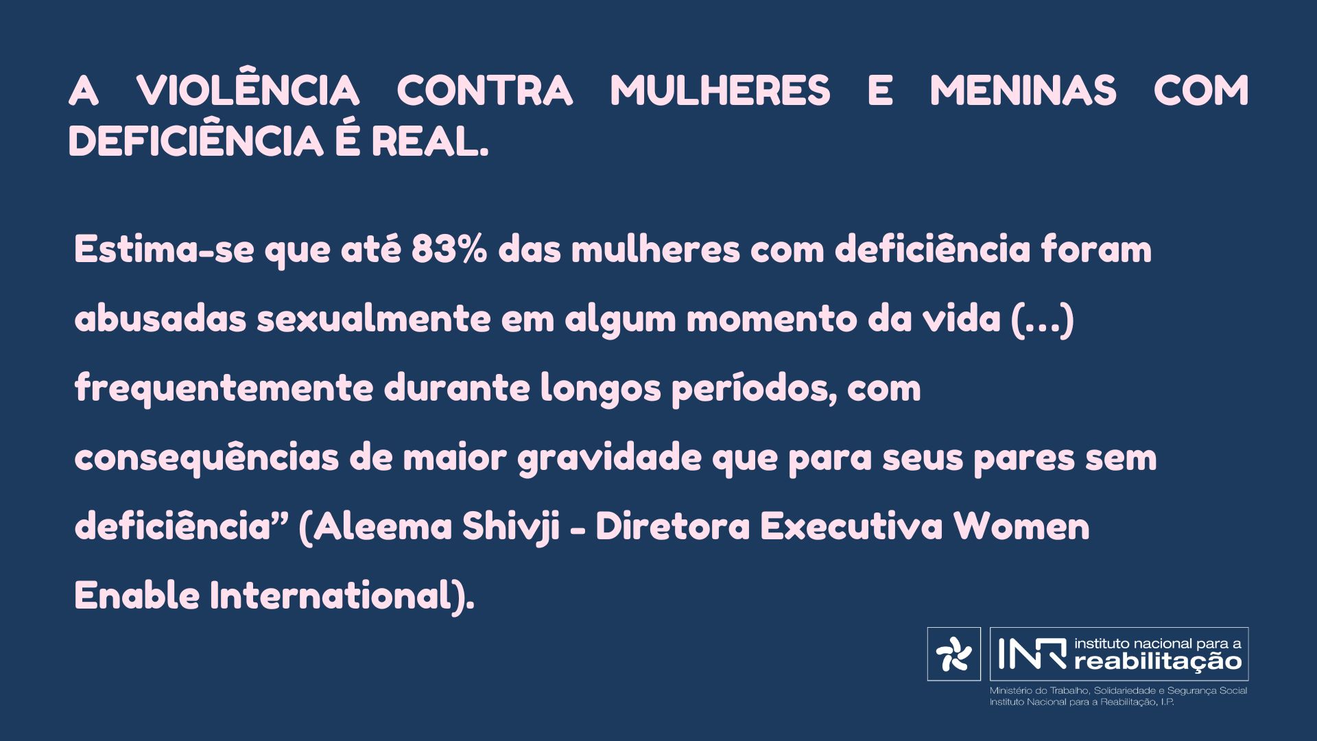 A violência contra mulheres e meninas com deficiência é real. Estima-se que até 83% das mulheres com deficiência foram abusadas sexualmente em algum momento da vida (…) frequentemente durante longos períodos, com consequências de maior gravidade que para seus pares sem deficiência” (Aleema Shivji - Diretora Executiva Women Enable International).
