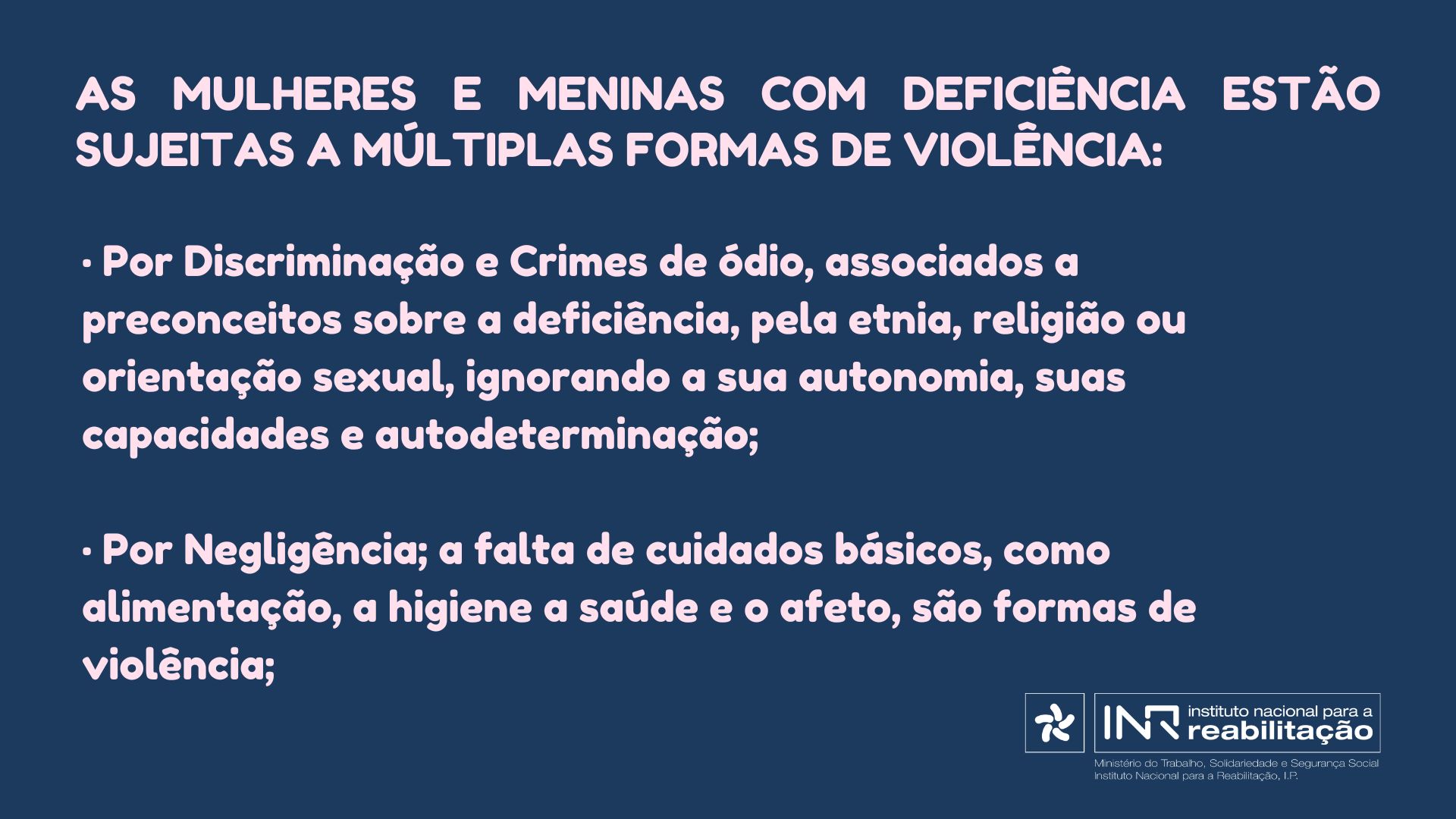 As Mulheres e Meninas com deficiência estão sujeitas a múltiplas formas de violência: • Por Discriminação e Crimes de ódio, associados a preconceitos sobre a deficiência, pela etnia, religião ou orientação sexual, ignorando a sua autonomia, suas capacidades e autodeterminação; • Por Negligência; a falta de cuidados básicos, como alimentação, a higiene a saúde e o afeto, são formas de violência;