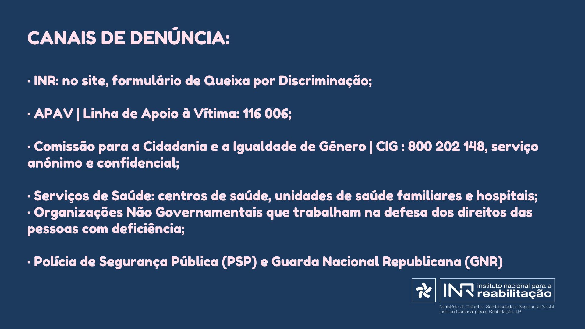 Canais de denúncia: • INR: no site, formulário de Queixa por Discriminação; • APAV | Linha de Apoio à Vítima: 116 006; • Comissão para a Cidadania e a Igualdade de Género | CIG : 800 202 148, serviço anónimo e confidencial; • Serviços de Saúde: centros de saúde, unidades de saúde familiares e hospitais; • Organizações Não Governamentais que trabalham na defesa dos direitos das pessoas com deficiência; • Polícia de Segurança Pública (PSP) e Guarda Nacional Republicana (GNR)