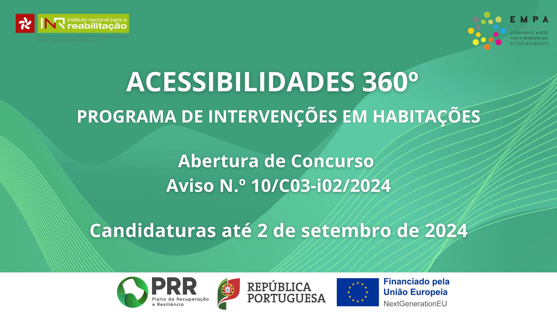 Fundo verde com linhas esverdeadas abstratas, com o texto Acessibilidades 360º | Programa de Intervenções em Habitações | Abertura de Concurso | Aviso N.º 10/C03-i02/2024 Candidaturas até 2 de setembro de 2024 No rodapé é possível ver os logos do PRR, da República Portuguesa e da UE com o anúncio do financiamento NextGenerationEU