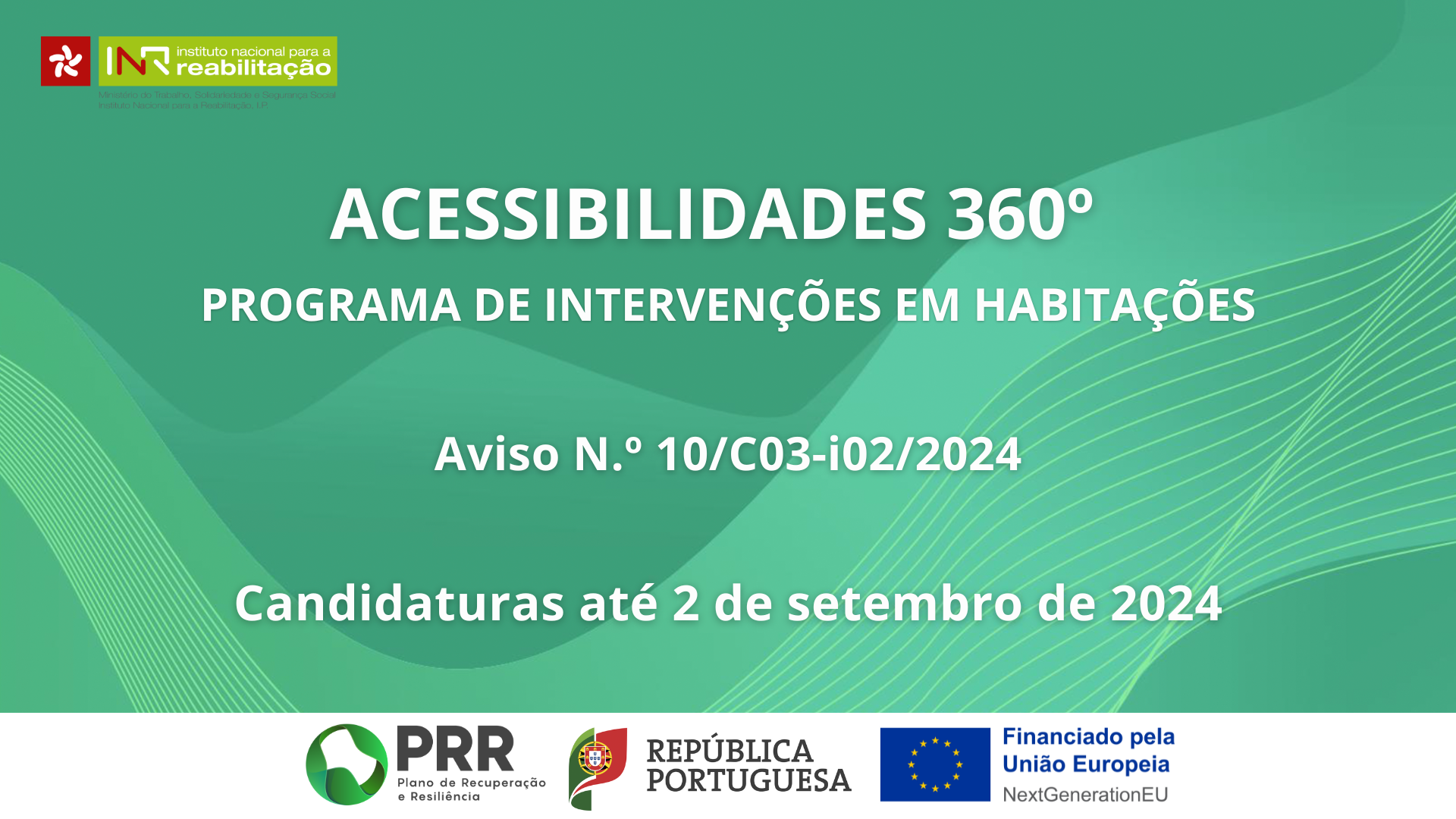 Fundo verde com linhas esverdeadas abstratas, com o texto Acessibilidades 360º | Programa de Intervenções em Habitações | Aviso N.º 10/C03-i02/2024 | Candidaturas até 2 de setembro de 2024 No cabeçalho é visível o logo do INR e no rodapé é possível ver os logos do PRR, da República Portuguesa e da UE com o anúncio do financiamento NextGenerationEU