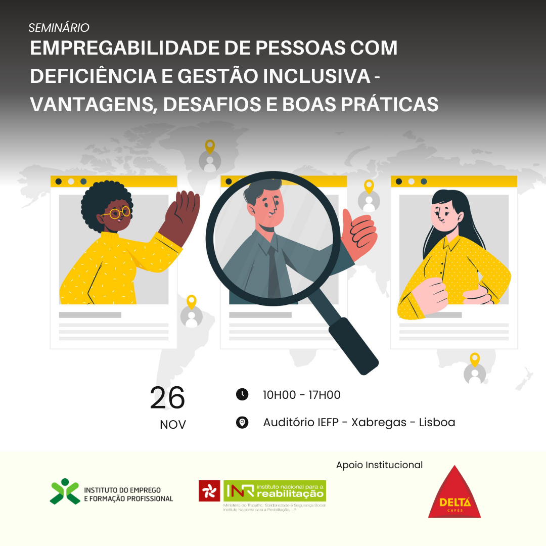 No topo encontra-se o texto “Seminário, Empregabilidade de pessoas com deficiência e gestão inclusiva – Vantagens, desafios e boas práticas”, por baixo do texto encontram-se 3 ilustrações de fotografias sobre uma ilustração do planisfério. As fotografias estão distribuídas lado a lado, horizontalmente. Na 1ª ilustração de fotografia há uma mulher de pele escura com óculos e mão levantada. Na 2ª ilustração, está um homem de pele clara com a mão fechada levantada e o polegar para cima. Sobre a ilustração de fotografia desse homem, há uma lupa. Na 3ª e última ilustração de fotografia, há uma mulher de pele clara, cabelos escuros, braços caídos e punho fechado, posicionado à altura da cintura. Por baixo da ilustração, lê-se 26 Nov, 10h00 – 17h00, Auditório IEFP - Xabregas – Lisboa. No rodapé da imagem encontram-se os logos do Instituto do Emprego e Formação Profissional e do Instituto Nacional para a Reabilitação. Do lado direito encontra-se o logo da Delta com a respetiva informação de Apoio Institucional.