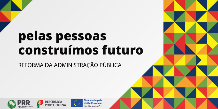 In the upper left corner is a triangle formed by a set of smaller triangles of various colors such as yellow, green, blue, red and orange. In the middle is the text ‘For people we build the future, public administration reform’. On the right side of the image, up to the middle of the footer is again a set of colored triangles, with the colors mentioned above. At the foot are also the logos of the Portuguese Republic’s Recovery and Resilience Plan (RRP) and the flag of the European Union with the text ‘Funded by the European Union, Next Generation EU’.