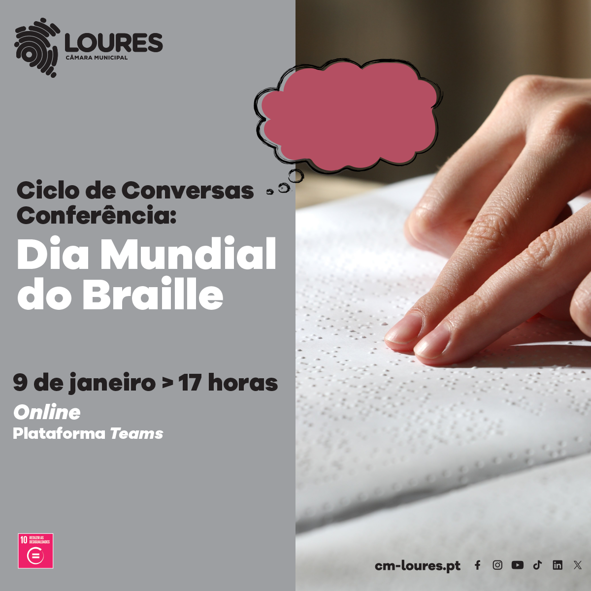  Imagem dividida ao meio, verticalmente. Do lado esquerdo, com um fundo cinzento, encontra-se, de cima para baixo: o logo do município de Loures, o texto “Ciclo de Conversas, Conferência, Dia Mundial do Braille, 9 de janeiro, 17h, online, Plataforma Teams” e um quadrado cor de rosa com o texto “10, Reduzir as Desigualdades”, seguido de um circulo com um símbolo matemático de igual. Do lado direito da imagem, no fundo está uma folha escrita em Braille e vê-se, parcialmente, uma mão a ler o seu conteúdo. No canto inferior direito estão as plataformas digitais do município como o site cm-loures.pt e os símbolos de várias redes sociais. 
