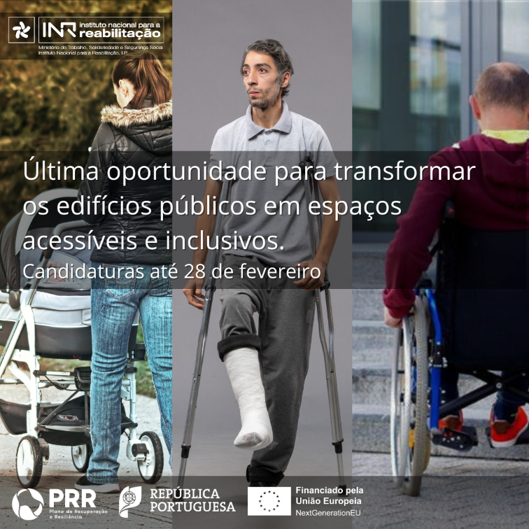  Imagem divida em três, a da esquerda tem uma pessoa de costas a empurrar um carrinho de bebé, a do centro tem uma pessoa de frente com uma perna engessada e a segurar duas muletas, a da direita tem uma pessoa de costas sentada numa cadeira de rodas junto a degraus. Na imagem, lê-se ‘Última oportunidade para transformar os edifícios públicos em espaços acessíveis e inclusivos’ e ‘Candidaturas até 28 de fevereiro’. No topo, à esquerda, está o logótipo do INR. No rodapé, à esquerda, estão presentes os logótipos do PRR – Plano de Recuperação e Resiliência, da República Portuguesa e a bandeira da União Europeia com o texto “Financiado pela União Europeia, Next Generation EU”. 