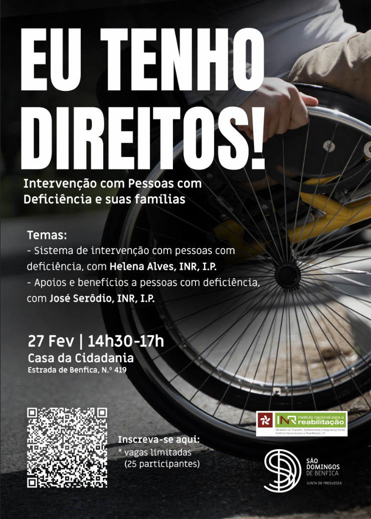 Cartaz de divulgação com fundo escuro, visualizando-se parte de uma cadeira de rodas. No cimo do lado esquerdo, está escrito “Eu Tenho Direitos! Intervenção com Pessoas com Deficiência e suas famílias. Temas: - Sistema de intervenção com pessoas com deficiência – Helena Alves, INR, I.P., - Apoios e benefícios a pessoas com deficiência – José Serôdio, INR, I.P., 27 fev | 14h30 - 17h Casa a Cidadania, estrada de Benfica, nº 419”. No canto inferior esquerdo, está um “QR code” e do seu lado direito lê-se Inscreva-se aqui: *. Vagas limitadas (25 participantes). No canto inferior direito, está o logotipo do INR e da Junta de Freguesia de São Domingos de Benfica.