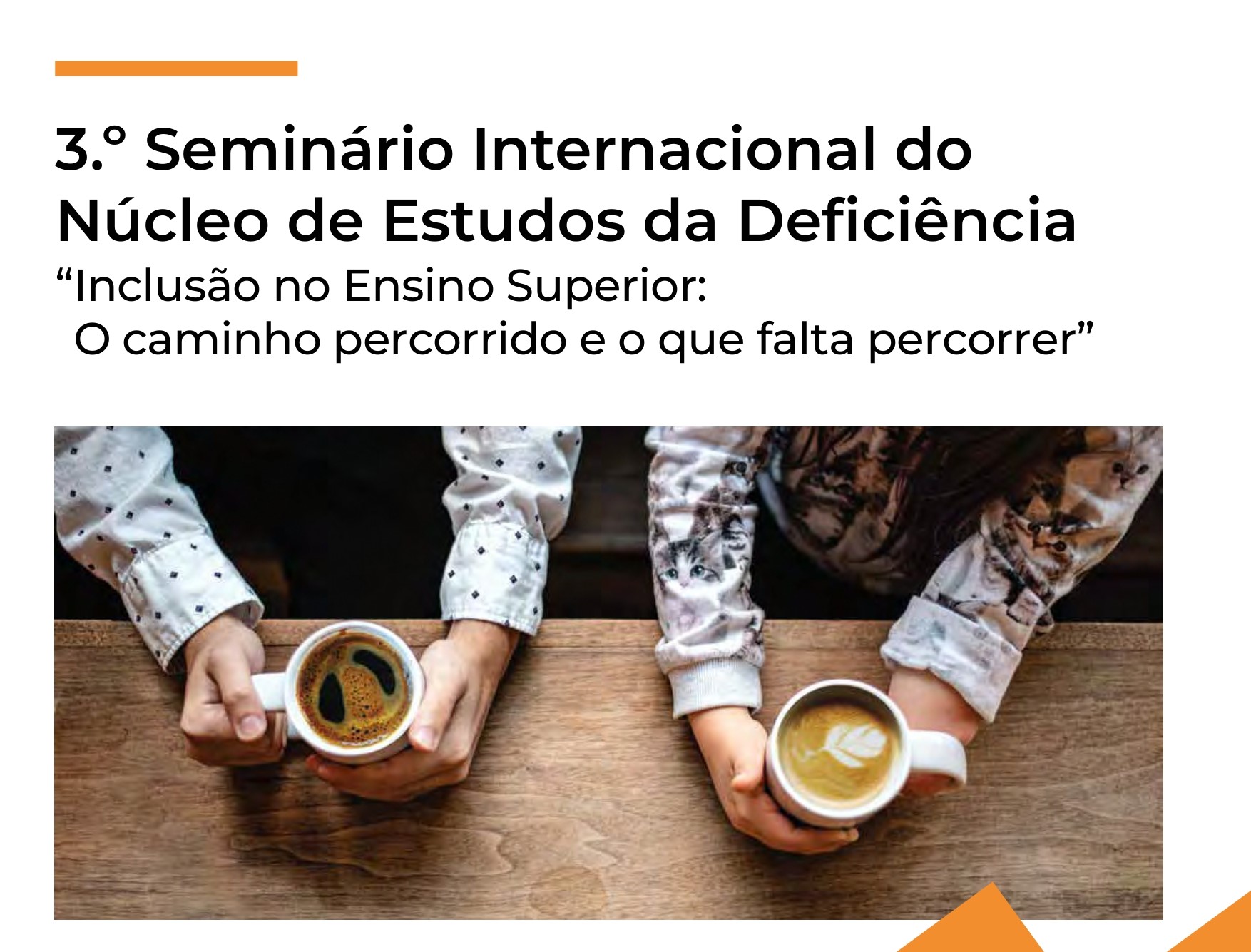  Com um fundo branco, pode ver-se uma imagem com os braços de duas pessoas em cima de uma mesa de madeira, estando cada uma a agarrar uma caneca com as mãos. Acima da imagem está o texto “3.º Seminário Internacional do Núcleo de Estudos da Deficiência, Inclusão no Ensino Superior: O caminho percorrido e o que falta percorrer”. 
