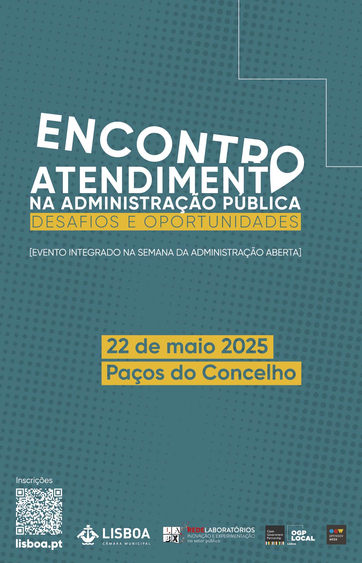 The background of the image has a dark oil-blue ball pattern, with a thin white outline in the upper right corner, forming right angles. At the top centre of the poster is the word “ENCONTRO” which appears in white, capital, large and inclined letters. The final letter “O” is replaced by a location marker icon. Below, in lower-case white letters, it reads “ATTENMENT IN PUBLIC ADMINISTRATION”. Below the title, in a yellow stripe with capital letters, is “DANGERS AND OPPORTUNITIES”. Below the main title is the blank text: “[Open Administration Week event]”. Below, in a central yellow stripe, is the blue text: “22 May 2025”, “Paços do Concelho”. In the lower left corner is a QR code and below “lisboa.pt”. In the footer are five logos.