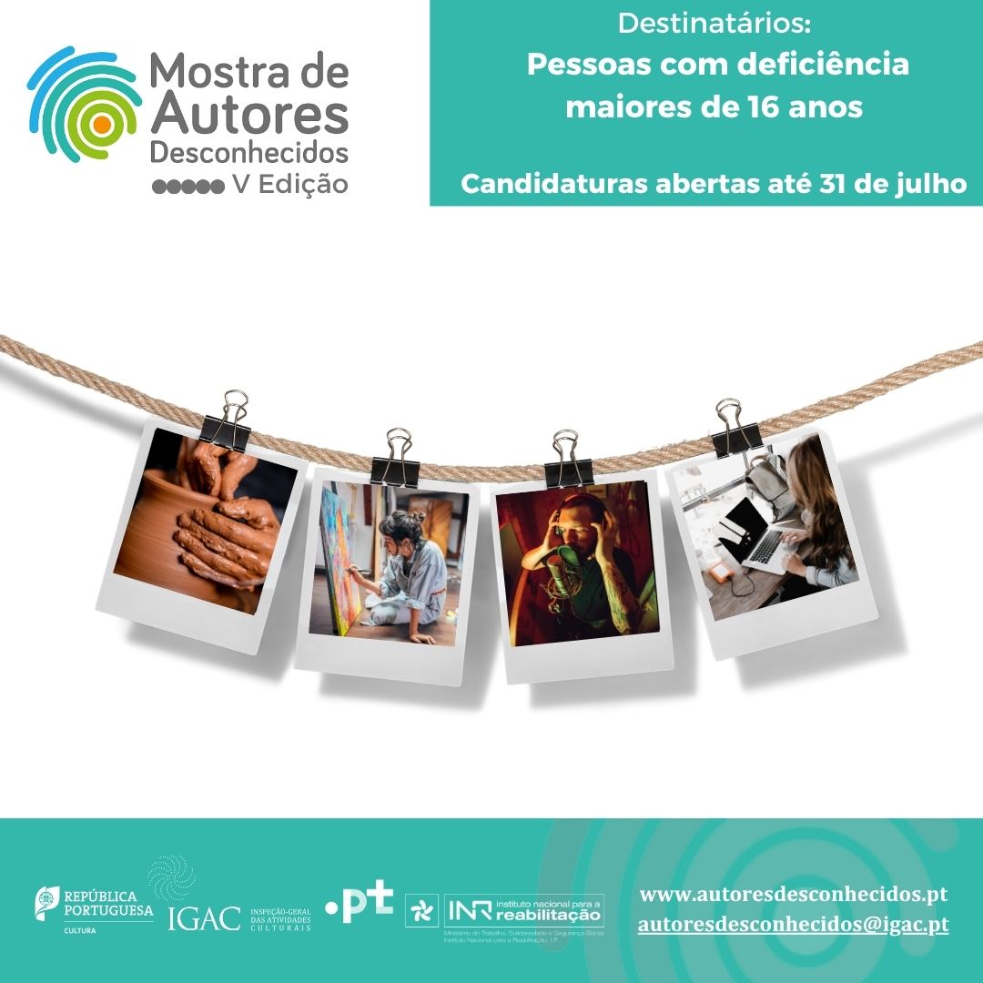 In the upper left-hand corner is a stylised image of part of a fingerprint, next to the text that reads “Show of Unknown Authors V Edition”. The top right-hand corner reads “Addressees: Persons with disabilities over 16 years of age Applications open until 31 July” In the middle of the image is an extended rope with springs holding four photos of the “polaroid” style, namely: hands molding clay, a person sitting painting on a canvas, a person with earphones singing into a microphone, a person using a portable PC, on a table. In the footer you can find the logos of “Republic of Portugal – Culture”, “IGAC Inspeção-Geral das Actividades Culturais”, “.PT” and “Instituto Nacional para a Reabilitação”. On the right side of the logos is www.autoresunknowns.pt and autoresunknowns@igac.pt