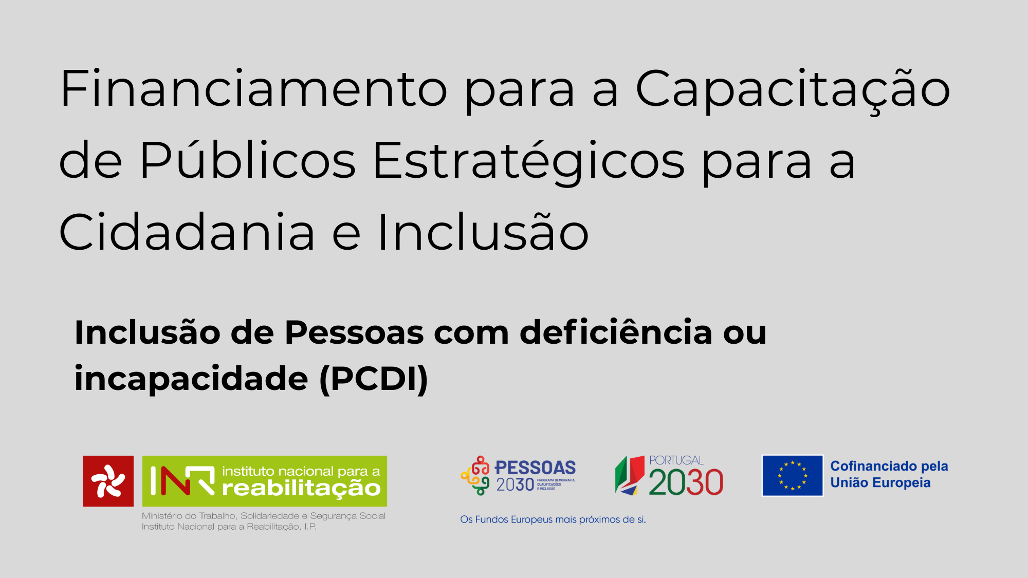  Texto a cor preta escrito num fundo cinzento: Financiamento para a Capacitação de Públicos Estratégico para a Cidadania e Inclusão. Em baixo, em letras menores e a negrito: Inclusão de Pessoas com deficiência ou incapacidade (PCDI) No rodapé, logos do INR, I.P., do Pessoas 2030, Portugal 2030, e Cofinanciado pela União Europeia. Black text written on a grey background: Funding for the Empowerment of Strategic Audiences for Citizenship and Inclusion. Below, in smaller letters and bold: Inclusion of People with Disabilities or Disabilities (PCDI) In the footer, logos of the INR, I.P., People 2030, Portugal 2030, and Co-funded by the European Union. 