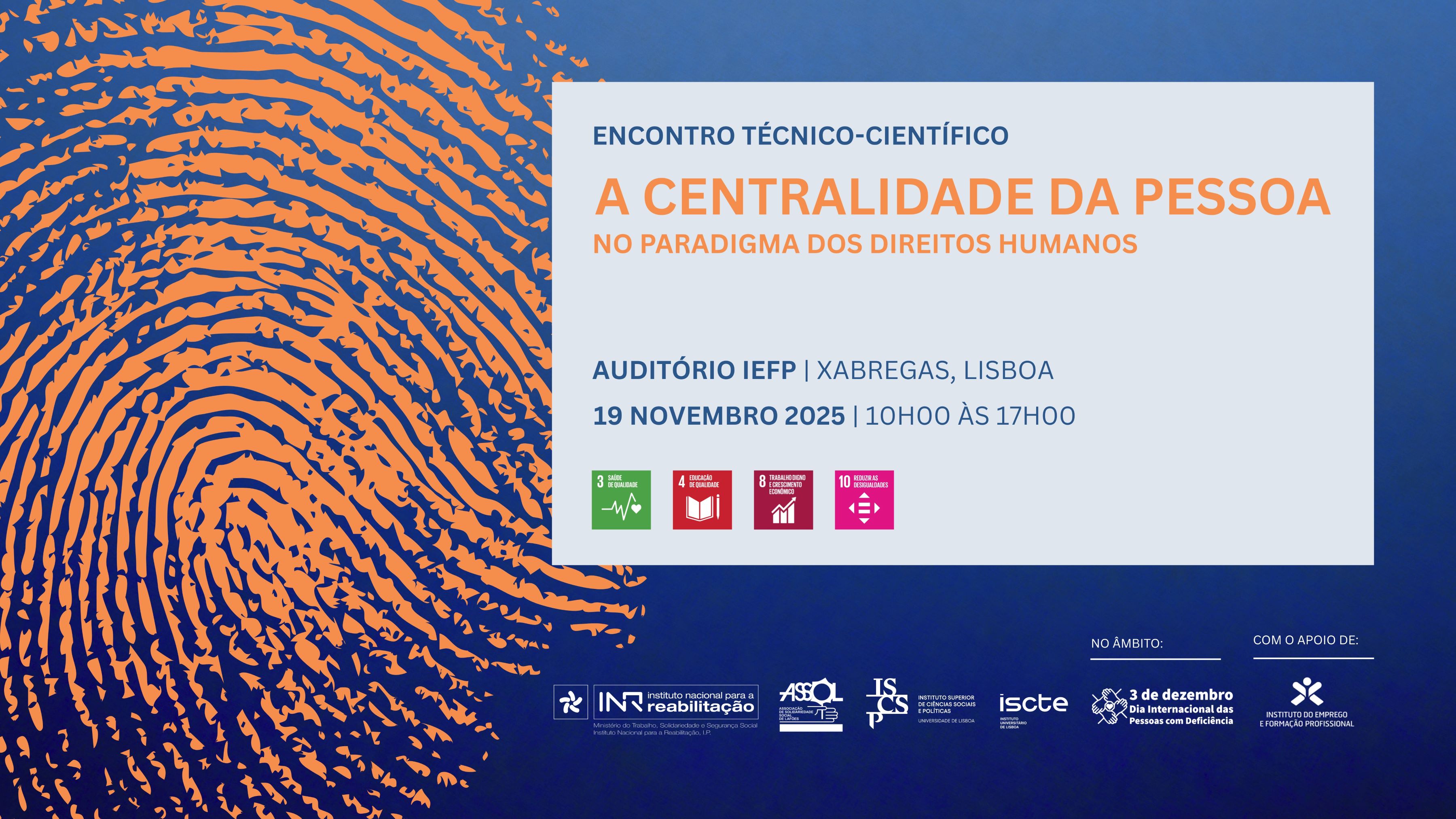 Imagem com fundo azul e padrão gráfico de impressão digital em tons de laranja à esquerda. No centro, texto informativo sobre um evento: • Título: “Encontro Técnico-Científico: A Centralidade da Pessoa no Paradigma dos Direitos Humanos”. • Local: Auditório IEFP, Xabregas, Lisboa. • Data e hora: 19 de novembro de 2025, das 10h00 às 17h00. • Ícones: Quatro ícones coloridos dos Objetivos de Desenvolvimento Sustentável: o ODS 3: Saúde e Bem-Estar. o ODS 4: Educação de Qualidade o ODS 8: Trabalho Digno e Crescimento Económico. o ODS 10: Reduzir as Desigualdades. • Rodapé: Logótipos das entidades organizadoras e apoiantes, incluindo INR, ASSOL, ISCSP, ISCTE, IEFP e referência ao âmbito do Dia Internacional das Pessoas com Deficiência (3 de dezembro).