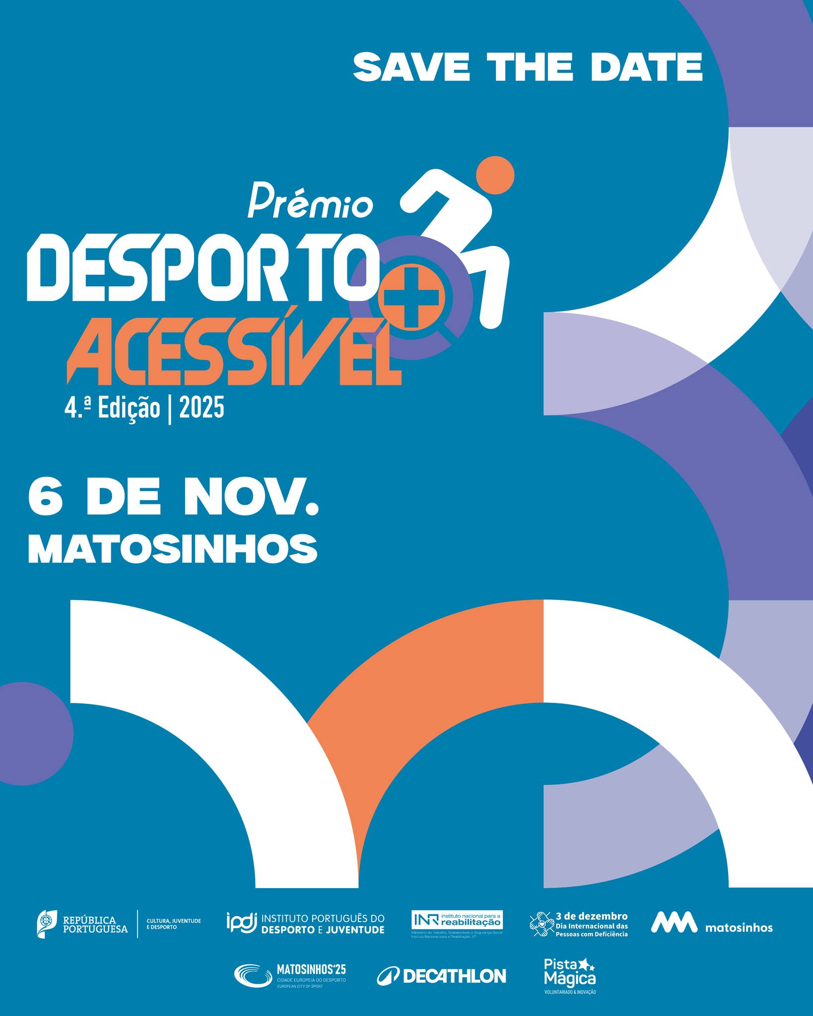  Cartaz com fundo azul que anuncia o “Prémio Desporto + Acessível – 4.ª Edição | 2025”. No topo, em letras brancas, está a frase “SAVE THE DATE”. Ao centro, o título do prémio aparece em letras grandes, com “DESPORTO” em branco e “ACESSÍVEL” em laranja, acompanhado de um símbolo que representa uma pessoa em cadeira de rodas em movimento. Abaixo, indica-se a data e local: “6 de NOV. MATOSINHOS”. Na parte inferior, surgem logótipos das entidades organizadoras e parceiras, incluindo República Portuguesa, IPDJ, INR, Câmara Municipal de Matosinhos, Decathlon e Pista Mágica. Elementos gráficos circulares em branco, laranja e roxo decoram o fundo. Blue-bottomed poster announcing the “Sport + Accessible Award – 4th Edition | 2025”. At the top, in white letters, is the phrase “SAVE THE DATE”. In the centre, the title of the prize appears in large letters, with “SPORT” in white and “ACCESSIBLE” in orange, accompanied by a symbol representing a person in a moving wheelchair. Below is the date and place: “6 of NOV. MATTOSINHOS”. At the bottom are logos of the organizers and partners, including the Portuguese Republic, IPDJ, INR, Matosinhos City Council, Decathlon and Pista Mágica. Circular graphic elements in white, orange and purple decorate the background. 