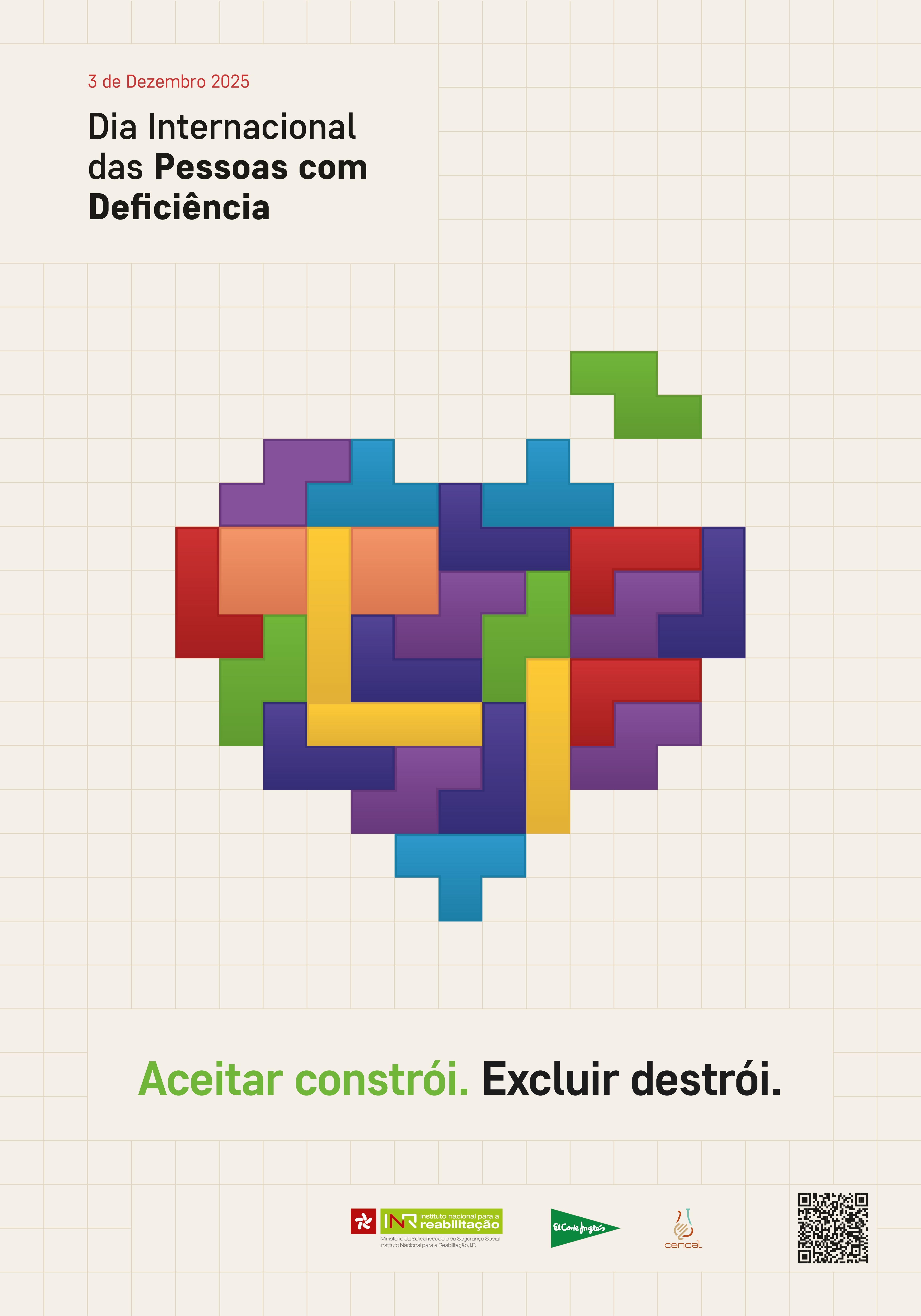  O fundo é bege com uma grelha de linhas finas formando quadrados. No canto superior esquerdo, está o texto: “3 de Dezembro 2025” em vermelho e, abaixo, “Dia Internacional das Pessoas com Deficiência” em preto. Ao centro, há uma composição gráfica em forma de coração, construída com peças coloridas semelhantes a blocos de Tetris. As cores das peças incluem roxo, azul, verde, vermelho, amarelo e laranja, encaixadas de forma irregular. Uma peça verde está parcialmente fora do coração, no canto superior direito. Na parte inferior, aparece a frase: “Aceitar constrói. Excluir destrói.” A expressão “Aceitar constrói” está em verde e “Excluir destrói” em preto. Na base do cartaz, existem três elementos: • À esquerda, o logótipo do INR (Instituto Nacional para a Reabilitação). • Ao centro, o logótipo do Corte Inglés. • À direita, o logótipo do Cencal e um código QR 