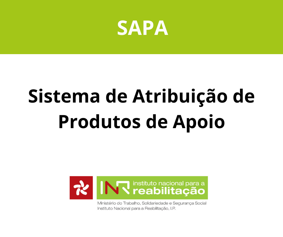  Imagem com fundo branco e uma faixa verde na parte superior com a palavra “SAPA” em letras brancas. Ao centro, em letras pretas, está escrito “Sistema de Atribuição de Produtos de Apoio”. Na parte inferior, surge o logótipo do Instituto Nacional para a Reabilitação. Image with white background and a green stripe at the top with the word “SAPA” in white letters. At the centre, in black letters, is written “Support Product Allocation System”. At the bottom is the logo of the National Institute for Rehabilitation. 