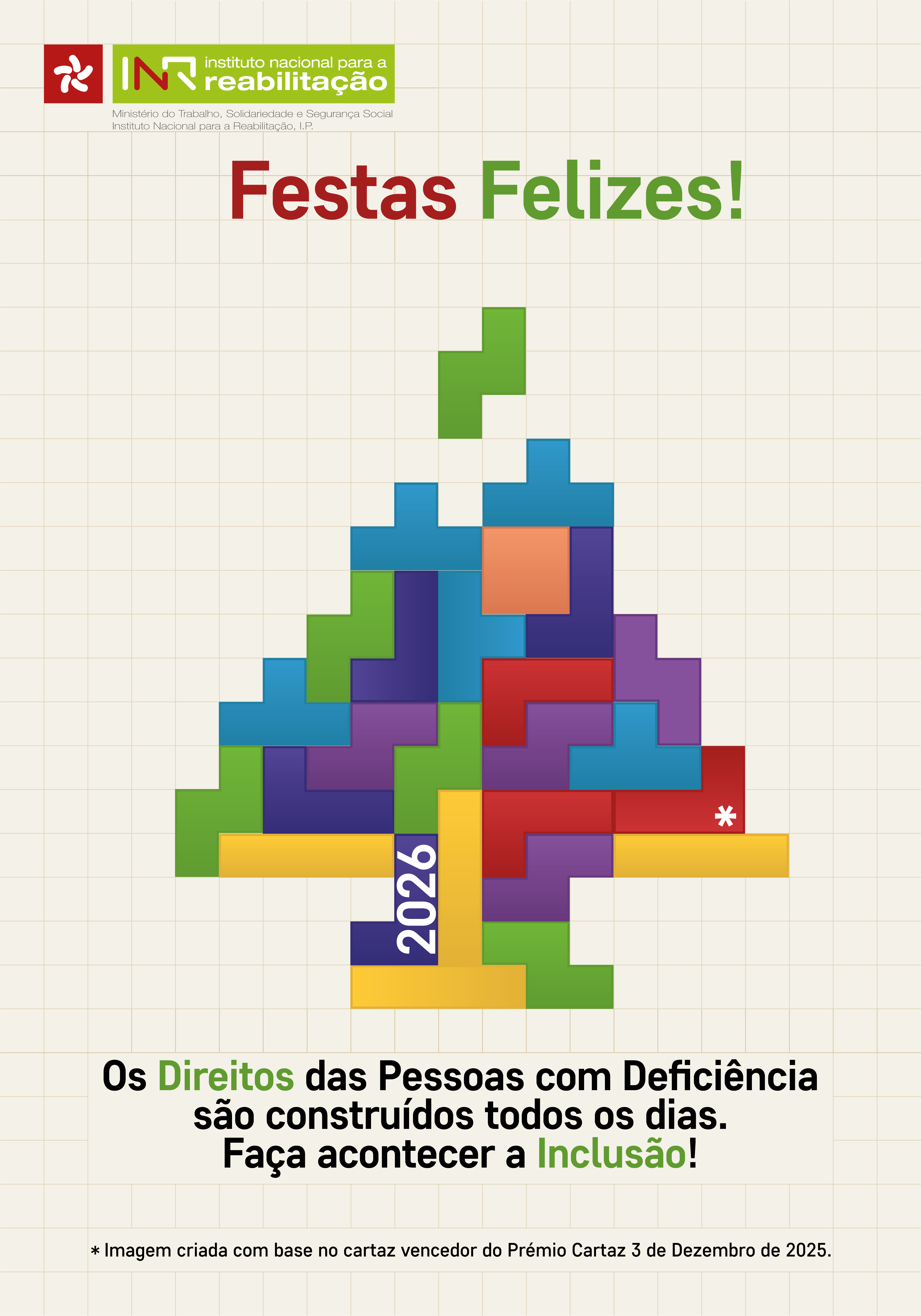  Fundo bege, com uma grelha de linhas finas formando quadrados. No cimo à esquerda, o Logótipo do INR. Imediatamente abaixo e ao centro, “Festas (destacado a vermelho) Felizes! (destacado a verde)”. Ao centro, uma peça verde alinha-se para se encaixar no topo de uma composição gráfica em forma de árvore de natal, construída com peças coloridas semelhantes a blocos de Tetris. As cores das peças incluem verde, ciano, laranja, azul escuro, roxo, vermelho e amarelo, encaixadas de forma irregular. Na base, sobre uma das peças, aparece escrito “2026” (na vertical) e noutra peça, mais à direita, um asterisco. Mais abaixo, a frase a preto “Os Direitos (destacado a verde) das Pessoas com Deficiência são construídos todos os dias. Faça acontecer a Inclusão (destacado a verde)!”. No fundo: “* Imagem criada com base no cartaz vencedor do Prémio Cartaz 3 de Dezembro de 2025.”. Beige background, with a grid of fine lines forming squares. At the top left, the INR Logo. Immediately below and in the centre, “Festas (highlighted in red) Happy! (highlighted in green)”. In the center, a green piece aligns to fit on top of a Christmas tree-shaped graphic composition, built with colorful pieces similar to Tetris blocks. The colors of the pieces include green, cyan, orange, dark blue, purple, red and yellow, fitted irregularly. At the base, on one of the pieces, is written “2026” (vertical) and on another piece, to the right, an asterisk. Below, the black phrase “The rights (highlighted in green) of persons with disabilities are built every day. Make Inclusion happen (highlighted in green)!”. Basically: “* Image created on the basis of the poster winning the 3 December 2025 Poster Prize.” 