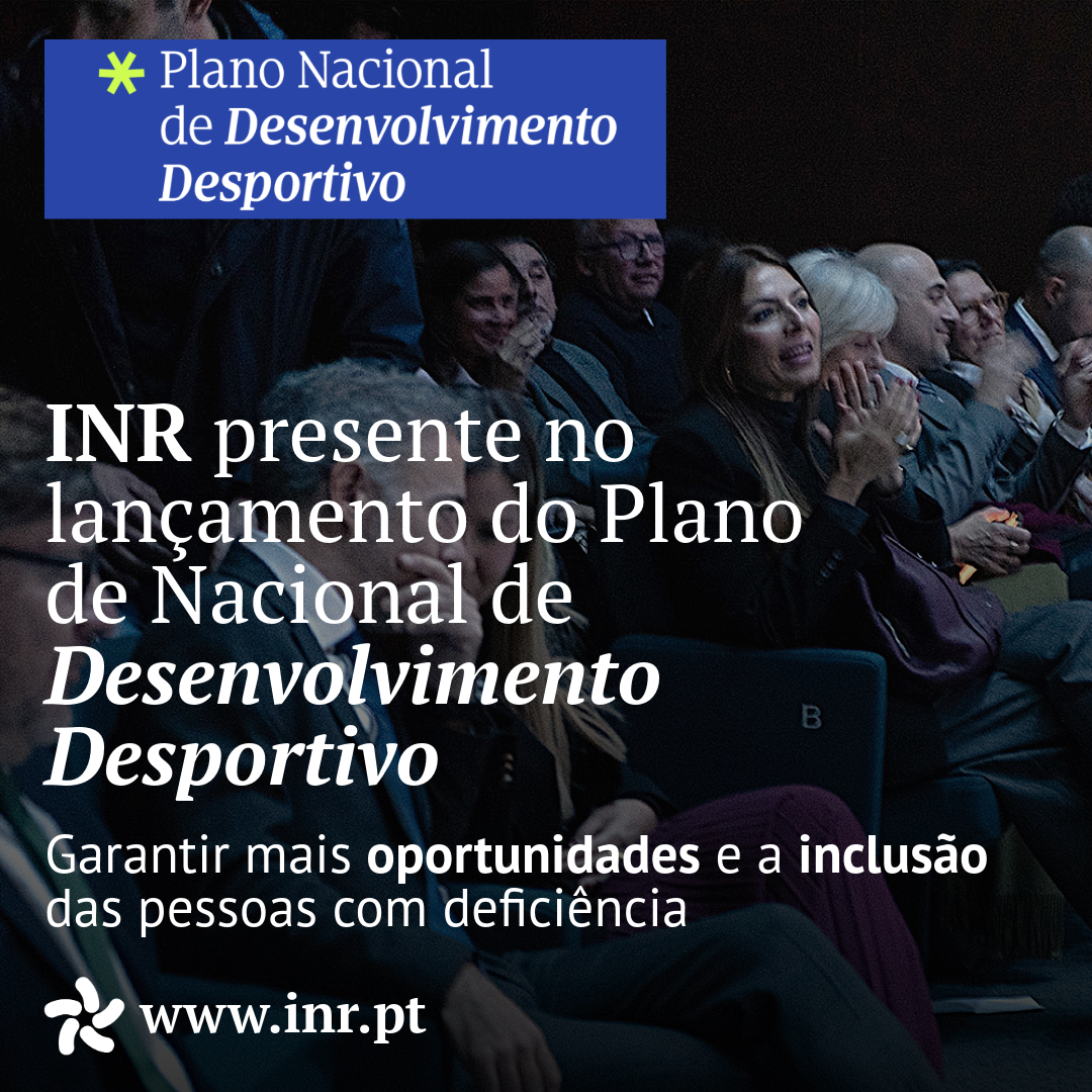  Foto da primeira fila da plateia, onde se vê, entre outras pessoas, a Presidente do INR a aplaudir. Sobre a fotografia, num retângulo de fundo azul no canto superior esquerdo, lê‑se: “Plano Nacional de Desenvolvimento Desportivo”. Mais ao centro encostado à esquerda, em destaque, a mensagem: “INR presente no lançamento do Plano Nacional de Desenvolvimento Desportivo”. Logo a baixo “Garantir mais oportunidades e a inclusão das pessoas com deficiência”. No canto inferior esquerdo o endereço do site institucional “www.inr.pt
