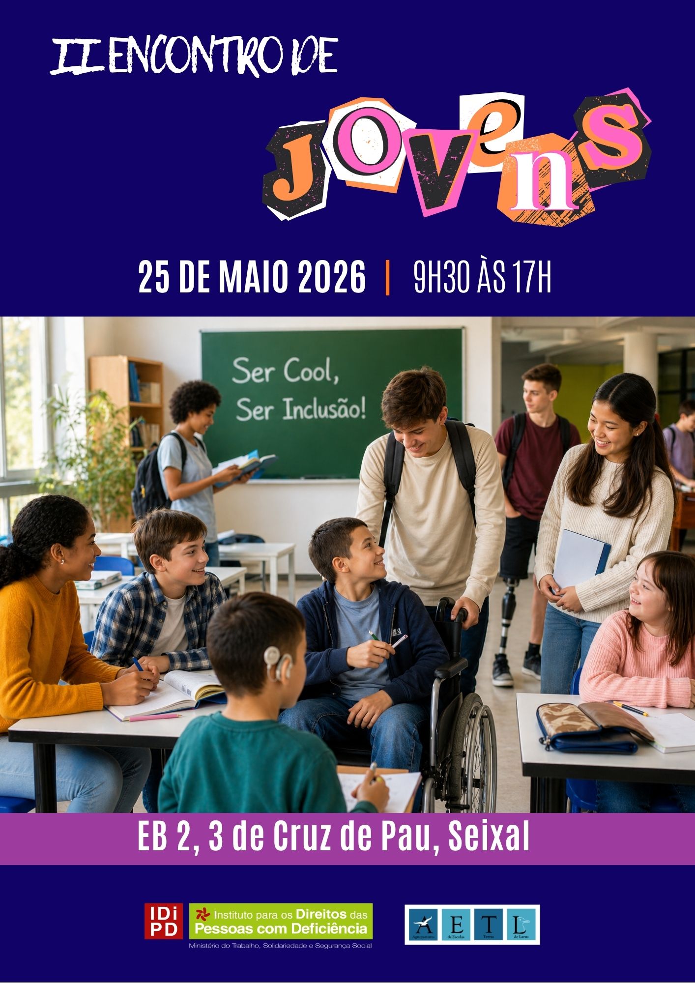  Poster with dark blue background and text at the top “II Youth Gathering”. The word ‘Young’ appears in stylised letters with various colours and different formats. Below it reads: “25 May 2026 | 9.30 a.m. to 5 p.m.”. In the central part, a photograph of a classroom with several students with and without disabilities. Some are standing with backpacks, others sitting with school supplies. In the background, a green frame with the phrase written in chalk: “Be Cool, Be Inclusive!”. At the bottom, on a purple background, is the text: “EB 2, 3 de Cruz de Pau, Seixal”. At the base of the poster are the institutional logos of the Institute for the Rights of Persons with Disabilities and the Lands of Larus School Group. Cartaz com fundo azul-escuro e texto no topo “II Encontro de Jovens”. A palavra “Jovens” surge em letras estilizadas com várias cores e diferentes formatos. Por baixo, lê-se: “25 de maio 2026 | 9h30 às 17h”. Na parte central, fotografia de uma sala de aula com vários alunos com e sem deficiência. Alguns encontram-se em pé com mochilas, outros sentados com materiais escolares. Ao fundo, um quadro verde com a frase escrita a giz: “Ser Cool, Ser Inclusão!”. Na parte inferior, em fundo roxo, está o texto: “EB 2, 3 de Cruz de Pau, Seixal”. Na base do cartaz estão os logótipos institucionais do Instituto para os Direitos das Pessoas com Deficiência e do Agrupamento de Escolas Terras de Larus. 