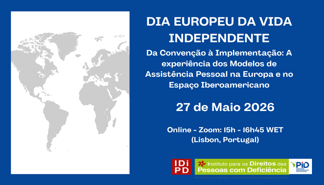  Cartaz com fundo azul e um retângulo à esquerda contendo um mapa-mundo em tons de cinzento sobre fundo branco. À direita, em texto branco, lê-se “Dia Europeu da Vida Independente”. Abaixo, em letras menores: “Da Convenção à Implementação: A experiência dos Modelos de Assistência Pessoal na Europa e no Espaço Iberoamericano”. Segue-se a data “27 de Maio 2026” e a indicação “Online – Zoom: 15h - 16h45 WET (Lisbon, Portugal)”. Na parte inferior direita estão três logótipos: um quadrado vermelho com as letras “IDiPD”, o logótipo do “Instituto para os Direitos das Pessoas com Deficiência” e o logótipo “PiD”. Poster with blue background and a rectangle on the left containing a grey world map on a white background. On the right, in white text, it reads ‘European Day of Independent Living’. Below, in smaller letters: “From Convention to Implementation: The experience of Personal Assistance Models in Europe and the Ibero-American Space”. The following is the date “27 May 2026” and the indication “Online – Zoom: 15h - 16h45 WET (Lisbon, Portugal)”. At the bottom right are three logos: a red square with the letters “IDiPD”, the “Institute for the Rights of Persons with Disabilities” logo and the “PiD” logo. 