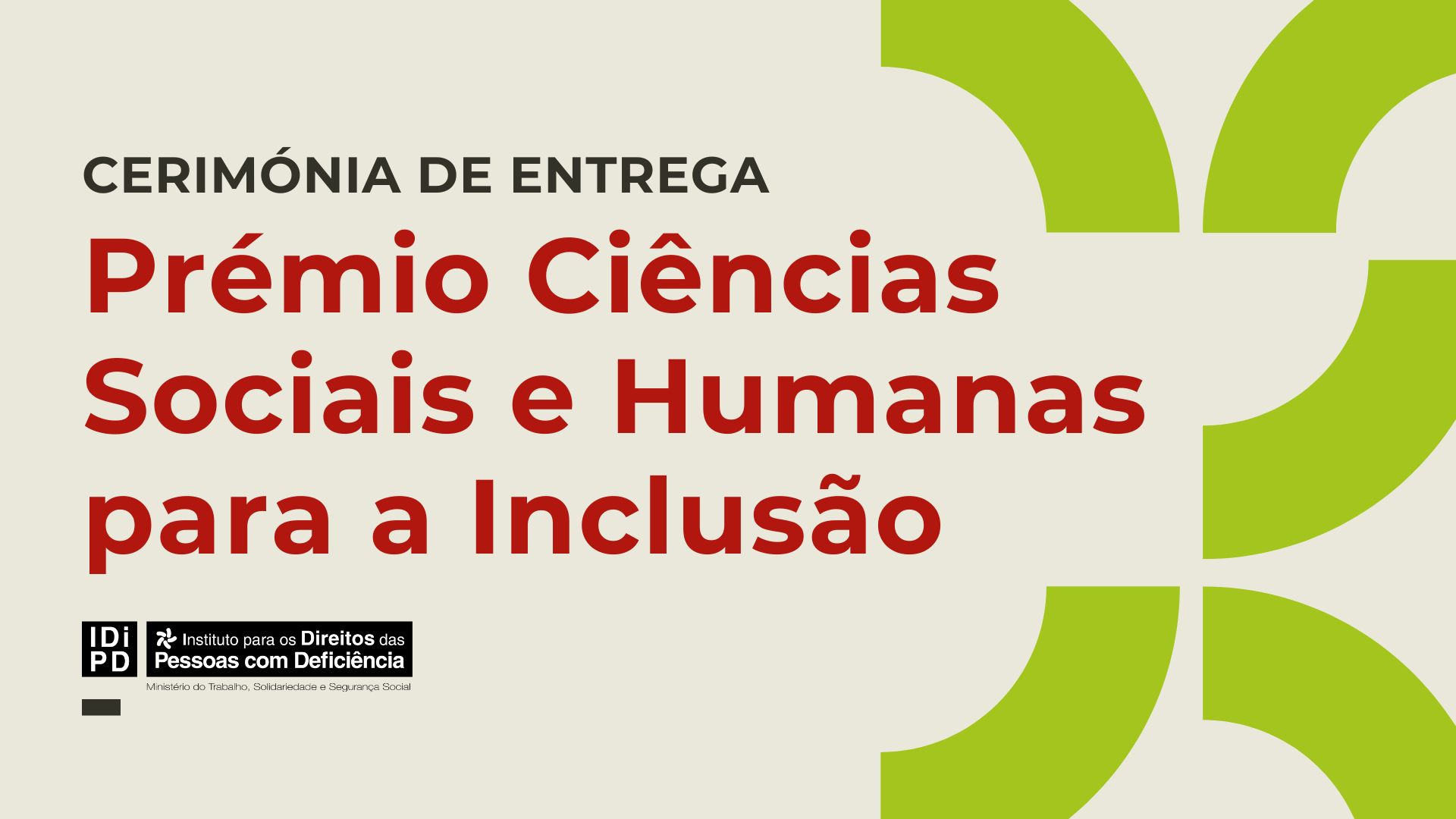  Cartaz com fundo claro onde se lê, em destaque, o texto: “Cerimónia de Entrega Prémio Ciências Sociais e Humanas para a Inclusão”. No canto inferior esquerdo está o logótipo do Instituto para os Direitos das Pessoas com Deficiência. No lado direito do cartaz existem formas geométricas verdes em arco. Poster with a clear background, highlighting the text: “Award Ceremony Prize for Social Sciences and Humanities for Inclusion”. At the bottom left is the logo of the Institute for the Rights of Persons with Disabilities. On the right side of the poster there are green geometric shapes in arc. 