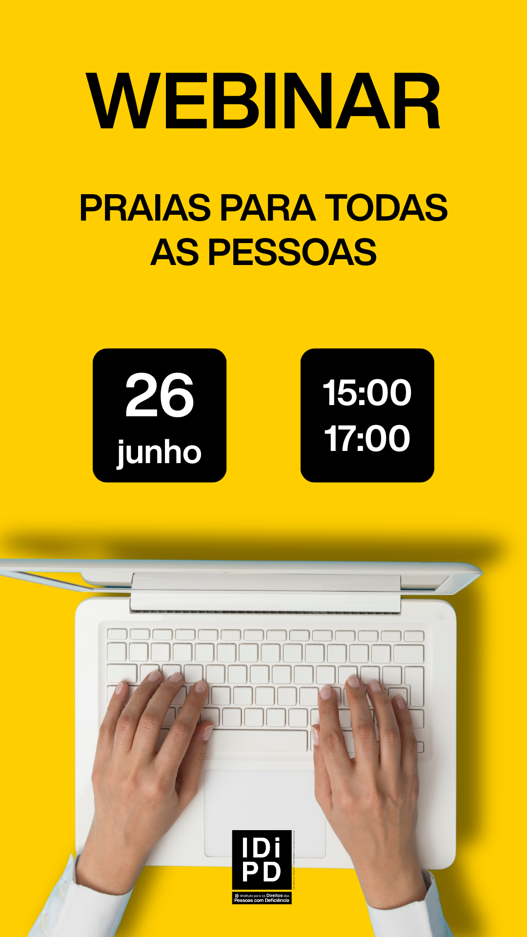  Cartaz com fundo amarelo. Na parte superior, em letras grandes pretas, a palavra “WEBINAR”. Abaixo, o texto “PRAIAS PARA TODAS AS PESSOAS”. Ao centro, dois blocos pretos: no bloco da esquerda lê se “26 junho” e no bloco da direita “15:00” e “17:00”. Na parte inferior, imagem parcial de um computador portátil visto de cima, com duas mãos sobre o teclado. Na base, o logótipo “IDiPD – Instituto para os Direitos das Pessoas com Deficiência”. Poster with yellow background. At the top, in large black letters, the word “WEBINAR”. Below is the text “PRAIAS FOR ALL PERSONS”. In the center, two black blocks: the left-hand block reads ‘26 June’ and the right-hand block reads ‘15:00’ and ‘17:00’. At the bottom, partial image of a laptop seen from above, with two hands on the keyboard. At the base, the logo “IDiPD – Institute for the Rights of Persons with Disabilities”. 