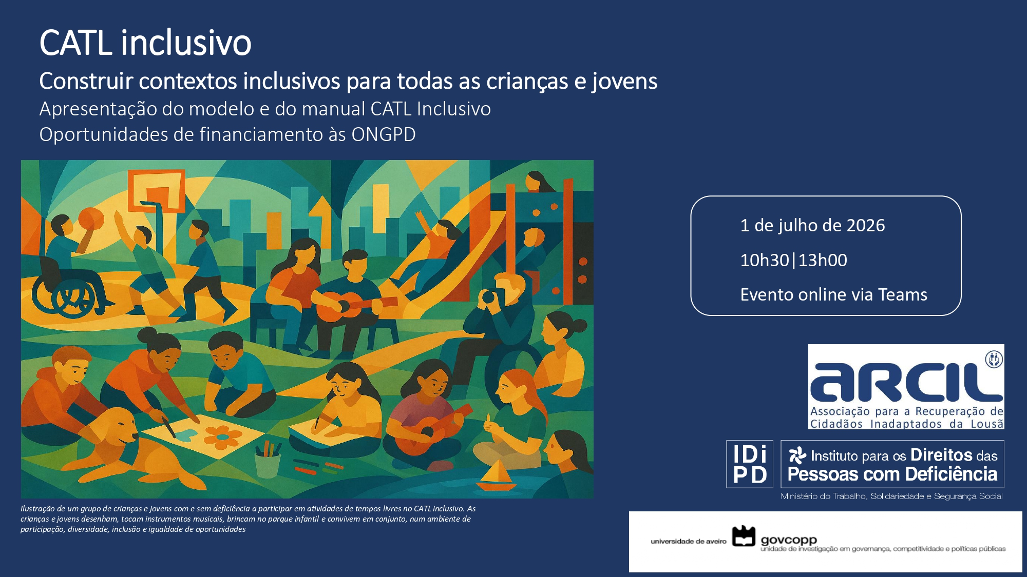  Cartaz com fundo azul-escuro contendo o título “CATL inclusivo”. Abaixo, o texto “Construir contextos inclusivos para todas as crianças e jovens”, seguido de “Apresentação do modelo e do manual CATL Inclusivo” e “Oportunidades de financiamento às ONGPD”. Ao centro, ilustração de um grupo de crianças e jovens com e sem deficiência a participar em atividades de tempos livres no CATL inclusivo. As crianças e jovens desenham, tocam instrumentos musicais, brincam no parque infantil e convivem em conjunto, num ambiente de participação, diversidade, inclusão e igualdade de oportunidades À direita, um quadro com borda branca apresenta a informação: “1 de julho de 2026”, “10h30 | 13h00” e “Evento online via Teams”. Na parte inferior direita, encontram-se logótipos institucionais: ARCIL – Associação para a Recuperação de Cidadãos Inadaptados da Lousã; IDiPD – Instituto para os Direitos das Pessoas com Deficiência e Universidade de Aveiro / Govcopp. Na parte inferior esquerda, existe um pequeno texto descritivo da ilustração. A poster with a dark blue background bearing the title “inclusive CATL”. Below is the text “Building Inclusive Contexts for All Children and Youth”, followed by “Presentation of the CATL Inclusive Template and Manual” and “Financing Opportunities for NGOPDs”. At the centre, illustration of a group of children and young people with and without disabilities participating in leisure activities at the inclusive CATL. Children and young people draw, play musical instruments, play in the playground and live together, in an environment of participation, diversity, inclusion and equal opportunities. “1 July 2026”, “10h30 | 13h00” and “Online Event via Teams”. At the bottom right are institutional logos: ARCIL – Association for the Recovery of Unadapted Citizens of Lousã; IDiPD – Institute for the Rights of Persons with Disabilities and University of Aveiro / Govcopp. At the bottom left, there is a small descriptive text of the illustration. 