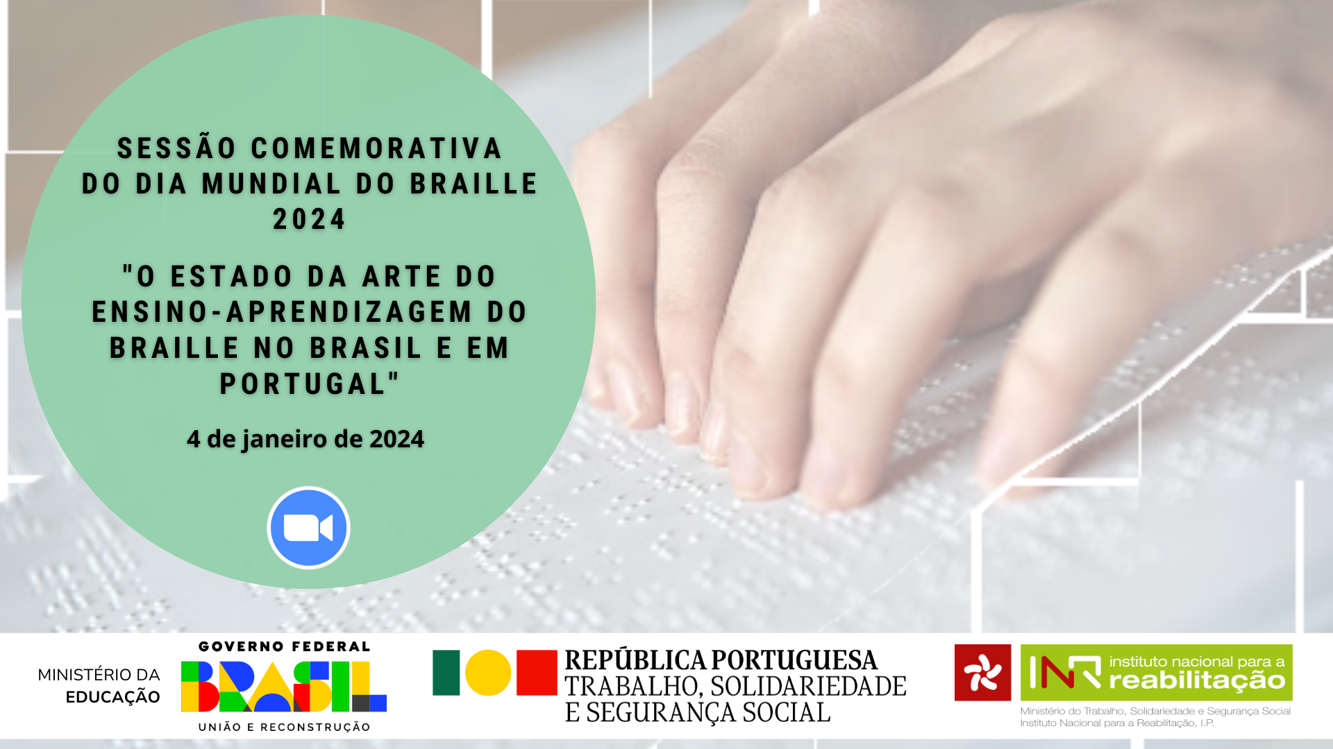 Card de fundo desfocado. Foto de duas mãos brancas a ler um texto em braille. No canto esquerdo, um círculo verde cobrindo parte da imagem. Dentro do círculo, em letras pretas, lê-se a informação “Sessão Comemorativa do Dia Mundial do Braille, 2024”; seguido do título “O estado da arte do ensino-aprendizagem do Braille no Brasil e em Portugal”, 4 de janeiro de 2024. Abaixo, o logotipo da aplicação Zoom, representado por um círculo azul de bordas brancas, dentro, um ícone de câmara de cor branca. Na parte inferior, os logotipos do Ministério da Educação – Governo Federal, União e Reconstrução; da República Portuguesa, Trabalho, Solidariedade e Segurança Social e do Instituto Nacional para a Reabilitação.