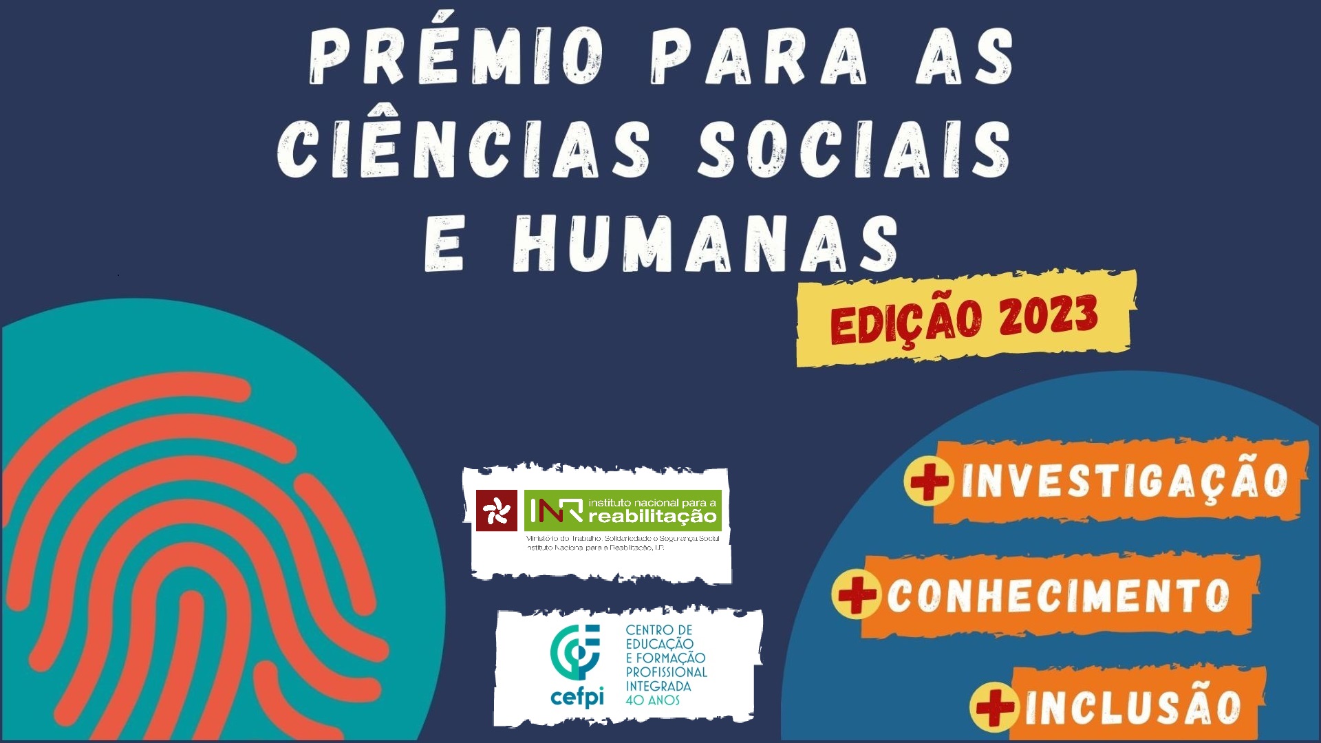 Cartaz do evento, com o fundo azul. Em cima, a meio, lê-se “Prémio para Ciências Sociais e Humanas Edição 2023”, em letras grandes brancas. Do lado esquerdo está uma grande impressão digital vermelha, dentro de um círculo verde. Do lado direito, lê-se Edição 2023 a vermelho, num retângulo amarelo. Por baixo, estão três retângulos laranjas com o sinal “+” do lado esquerdo e com texto inserido em cada um: investigação, conhecimento, inclusão, em letras brancas. No meio estão os logos do Instituto Nacional para a Reabilitação e do Centro de Formação e Reabilitação Profissional - Cefip.